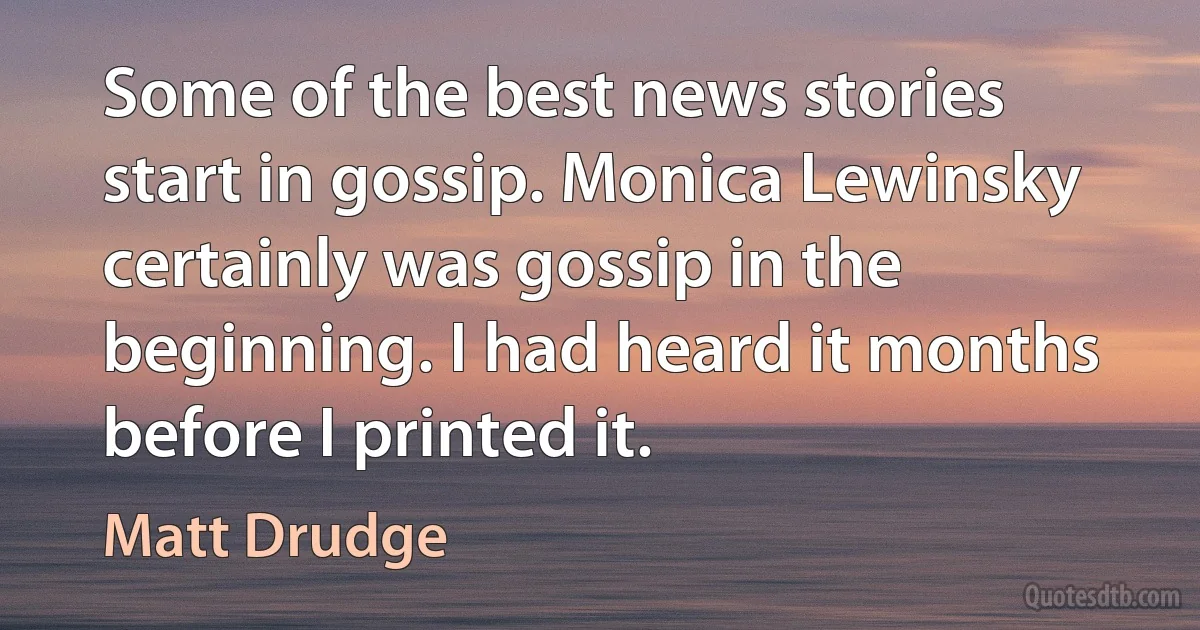 Some of the best news stories start in gossip. Monica Lewinsky certainly was gossip in the beginning. I had heard it months before I printed it. (Matt Drudge)