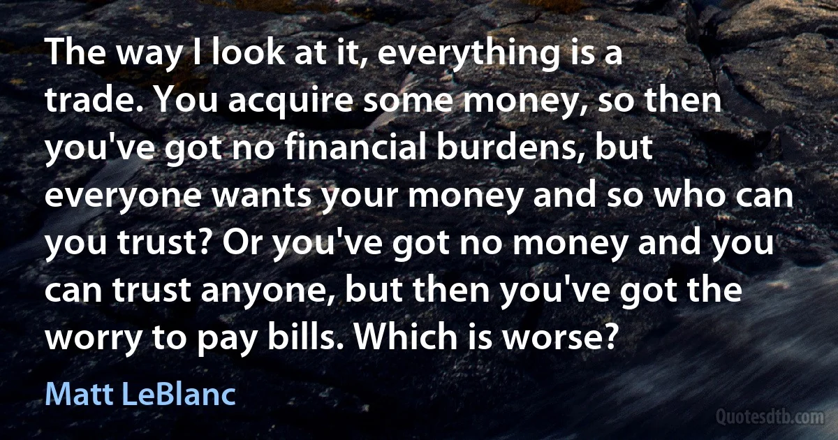 The way I look at it, everything is a trade. You acquire some money, so then you've got no financial burdens, but everyone wants your money and so who can you trust? Or you've got no money and you can trust anyone, but then you've got the worry to pay bills. Which is worse? (Matt LeBlanc)