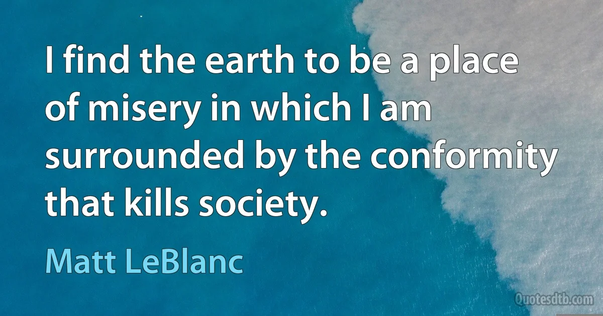 I find the earth to be a place of misery in which I am surrounded by the conformity that kills society. (Matt LeBlanc)