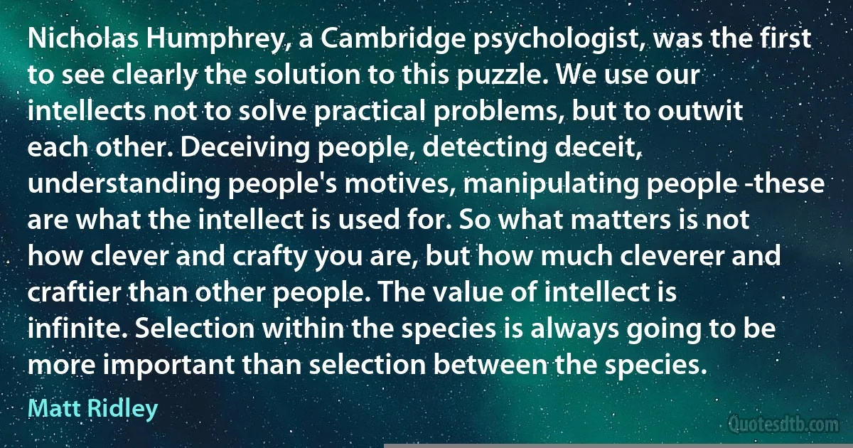 Nicholas Humphrey, a Cambridge psychologist, was the first to see clearly the solution to this puzzle. We use our intellects not to solve practical problems, but to outwit each other. Deceiving people, detecting deceit, understanding people's motives, manipulating people -these are what the intellect is used for. So what matters is not how clever and crafty you are, but how much cleverer and craftier than other people. The value of intellect is infinite. Selection within the species is always going to be more important than selection between the species. (Matt Ridley)