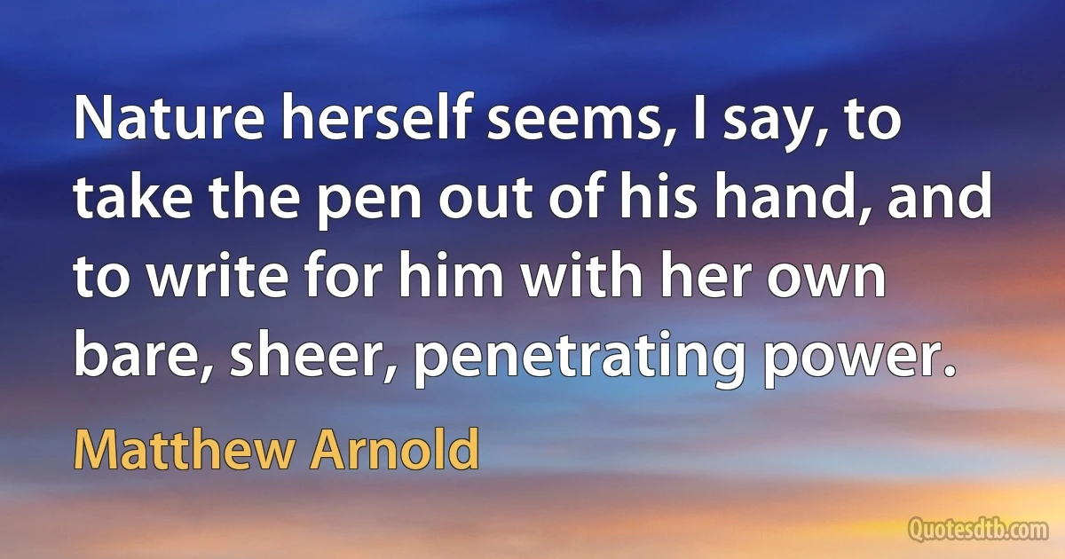 Nature herself seems, I say, to take the pen out of his hand, and to write for him with her own bare, sheer, penetrating power. (Matthew Arnold)