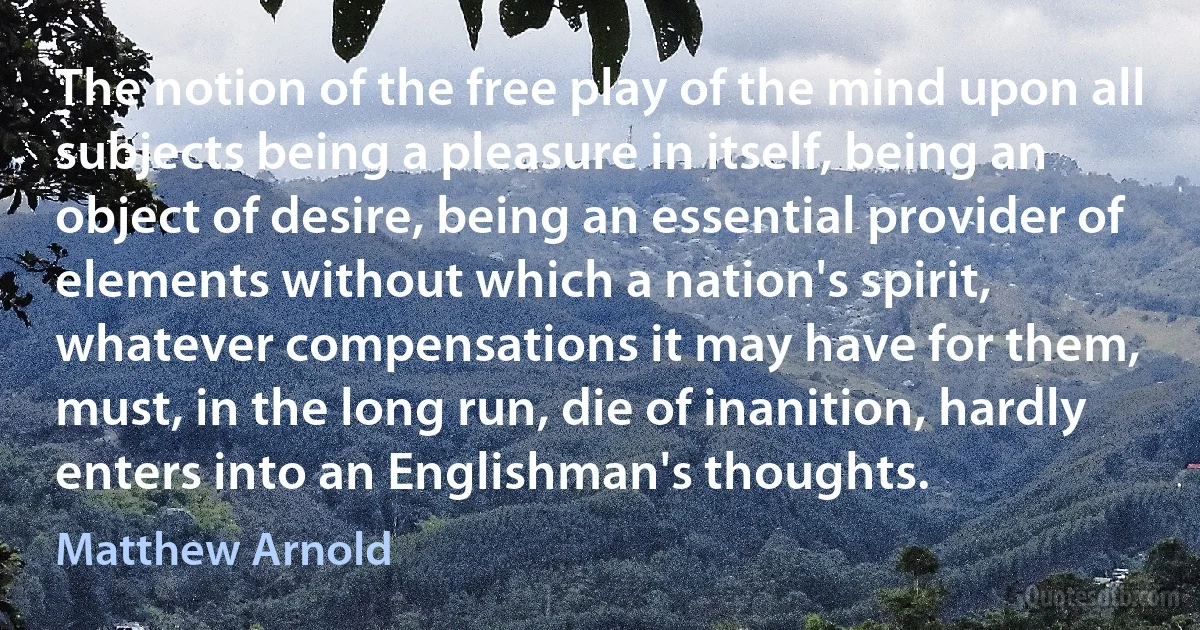 The notion of the free play of the mind upon all subjects being a pleasure in itself, being an object of desire, being an essential provider of elements without which a nation's spirit, whatever compensations it may have for them, must, in the long run, die of inanition, hardly enters into an Englishman's thoughts. (Matthew Arnold)