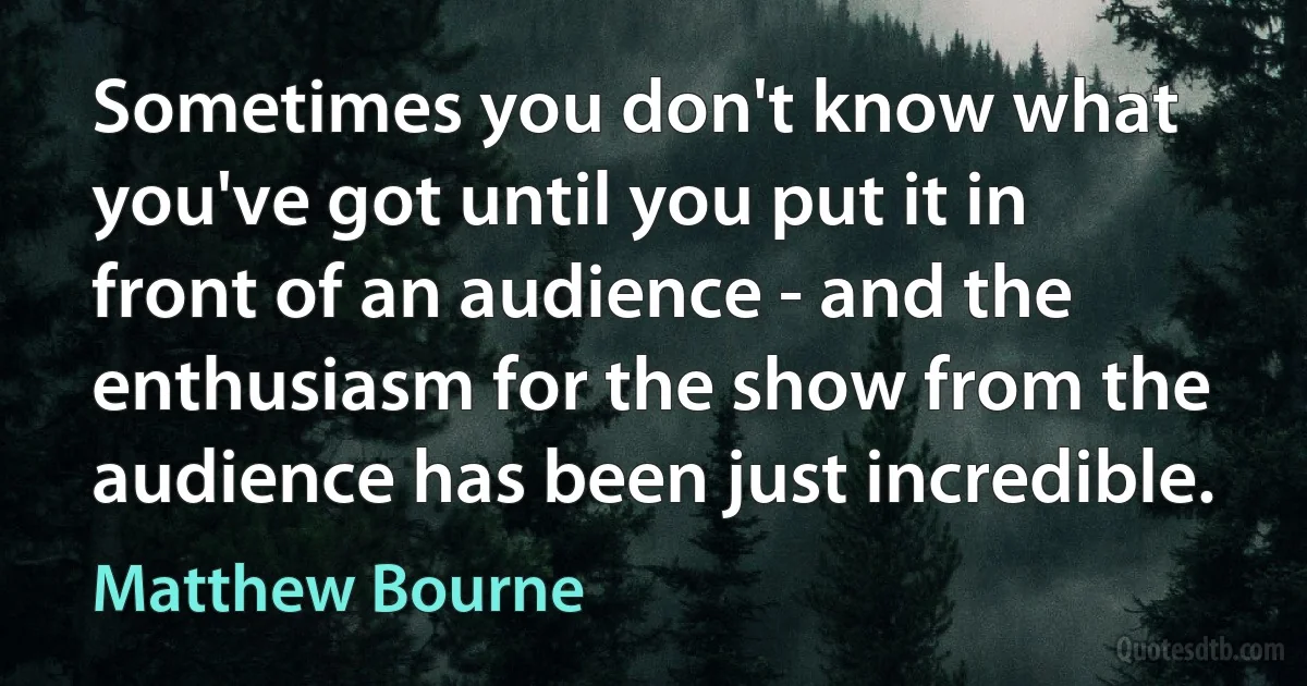 Sometimes you don't know what you've got until you put it in front of an audience - and the enthusiasm for the show from the audience has been just incredible. (Matthew Bourne)