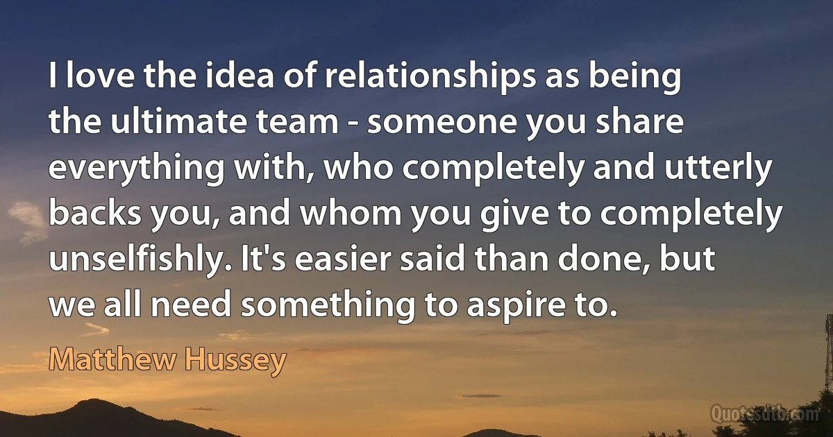 I love the idea of relationships as being the ultimate team - someone you share everything with, who completely and utterly backs you, and whom you give to completely unselfishly. It's easier said than done, but we all need something to aspire to. (Matthew Hussey)