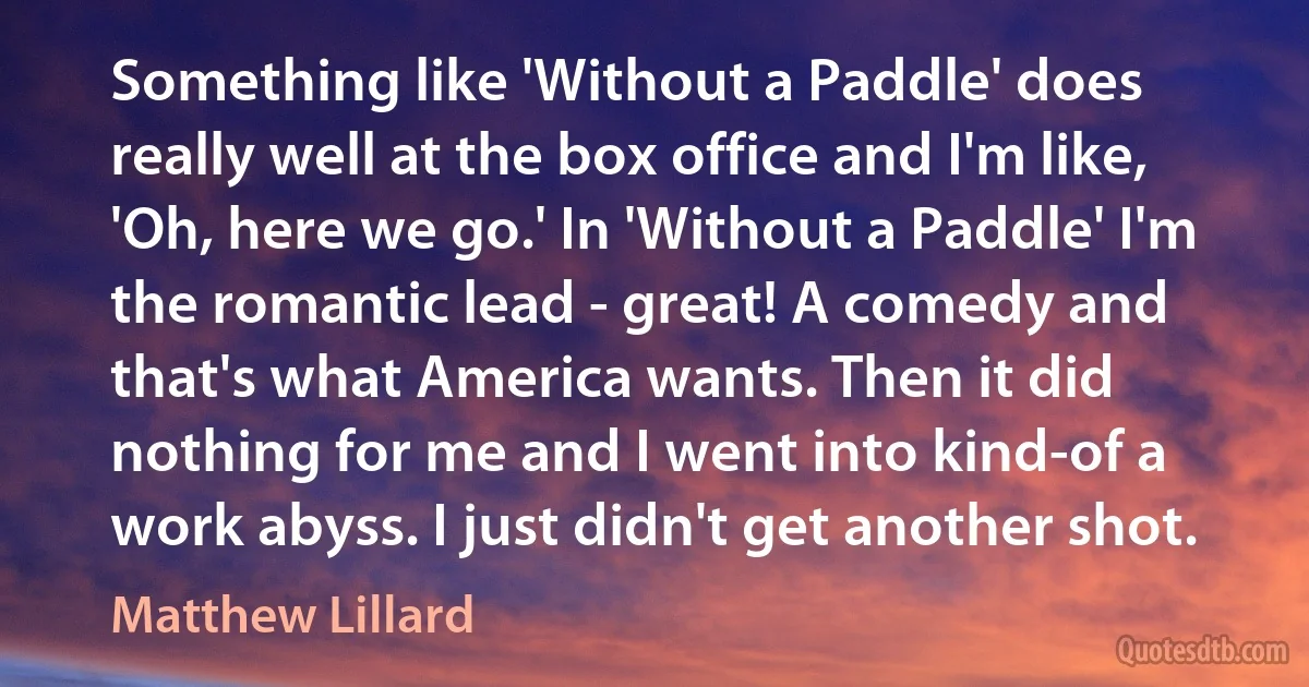 Something like 'Without a Paddle' does really well at the box office and I'm like, 'Oh, here we go.' In 'Without a Paddle' I'm the romantic lead - great! A comedy and that's what America wants. Then it did nothing for me and I went into kind-of a work abyss. I just didn't get another shot. (Matthew Lillard)