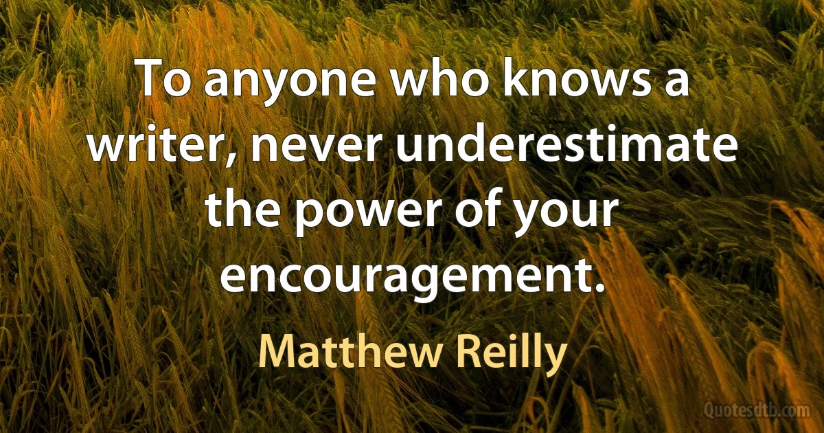 To anyone who knows a writer, never underestimate the power of your encouragement. (Matthew Reilly)