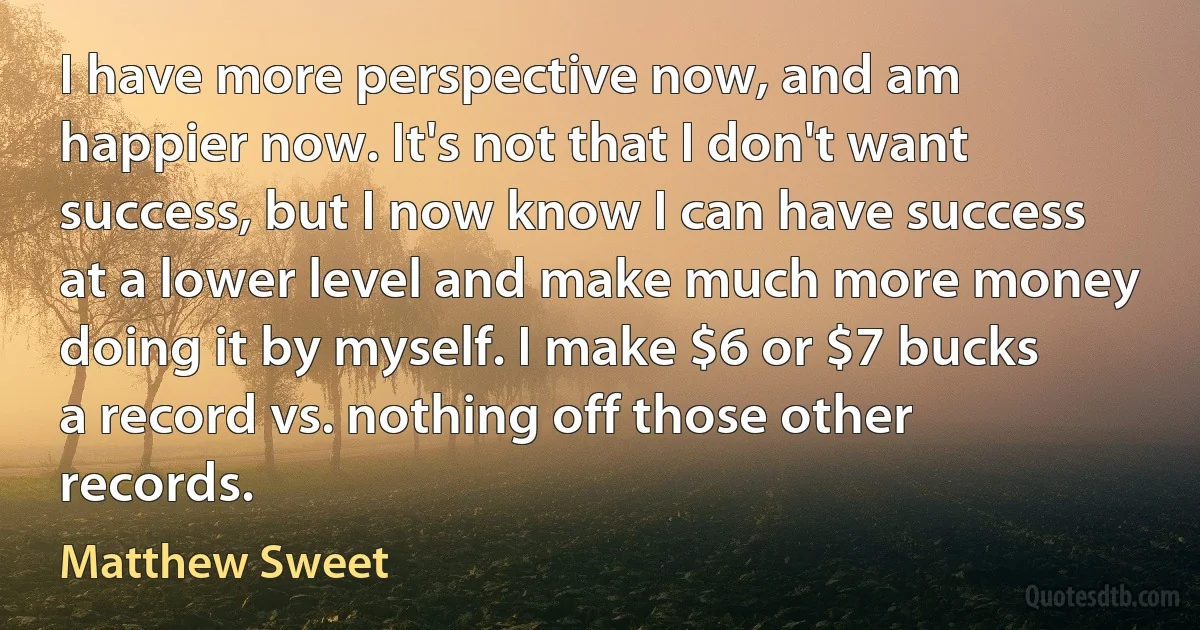 I have more perspective now, and am happier now. It's not that I don't want success, but I now know I can have success at a lower level and make much more money doing it by myself. I make $6 or $7 bucks a record vs. nothing off those other records. (Matthew Sweet)