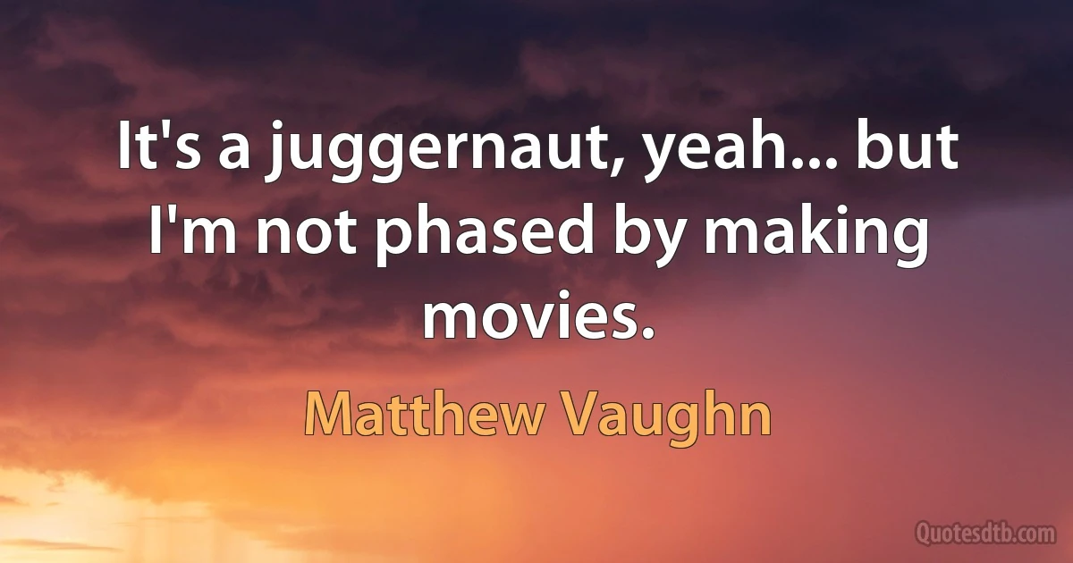 It's a juggernaut, yeah... but I'm not phased by making movies. (Matthew Vaughn)