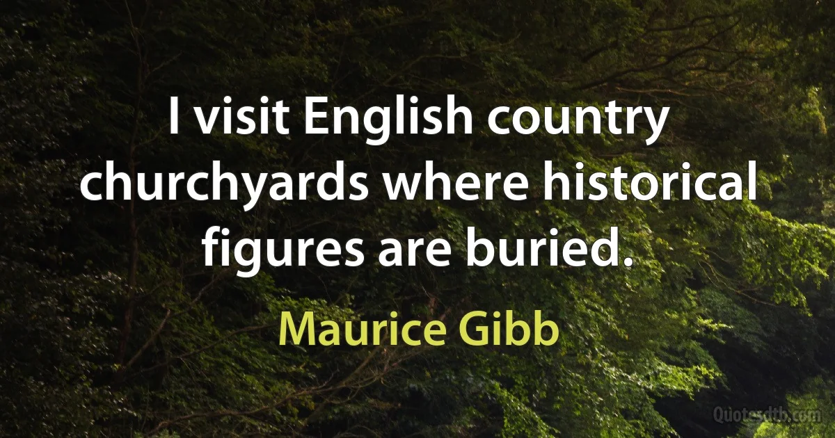 I visit English country churchyards where historical figures are buried. (Maurice Gibb)