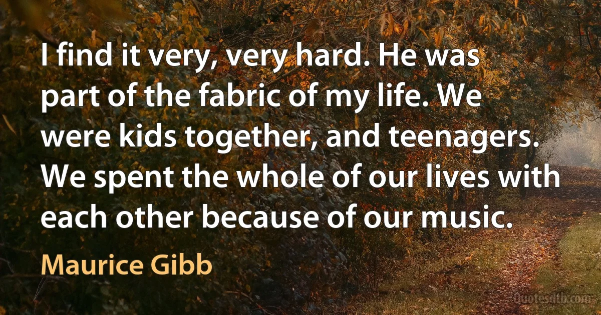 I find it very, very hard. He was part of the fabric of my life. We were kids together, and teenagers. We spent the whole of our lives with each other because of our music. (Maurice Gibb)