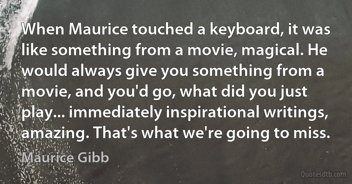 When Maurice touched a keyboard, it was like something from a movie, magical. He would always give you something from a movie, and you'd go, what did you just play... immediately inspirational writings, amazing. That's what we're going to miss. (Maurice Gibb)