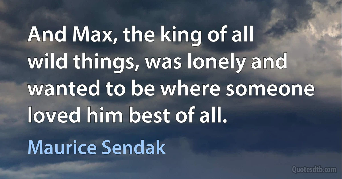 And Max, the king of all wild things, was lonely and wanted to be where someone loved him best of all. (Maurice Sendak)