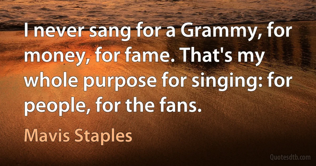 I never sang for a Grammy, for money, for fame. That's my whole purpose for singing: for people, for the fans. (Mavis Staples)