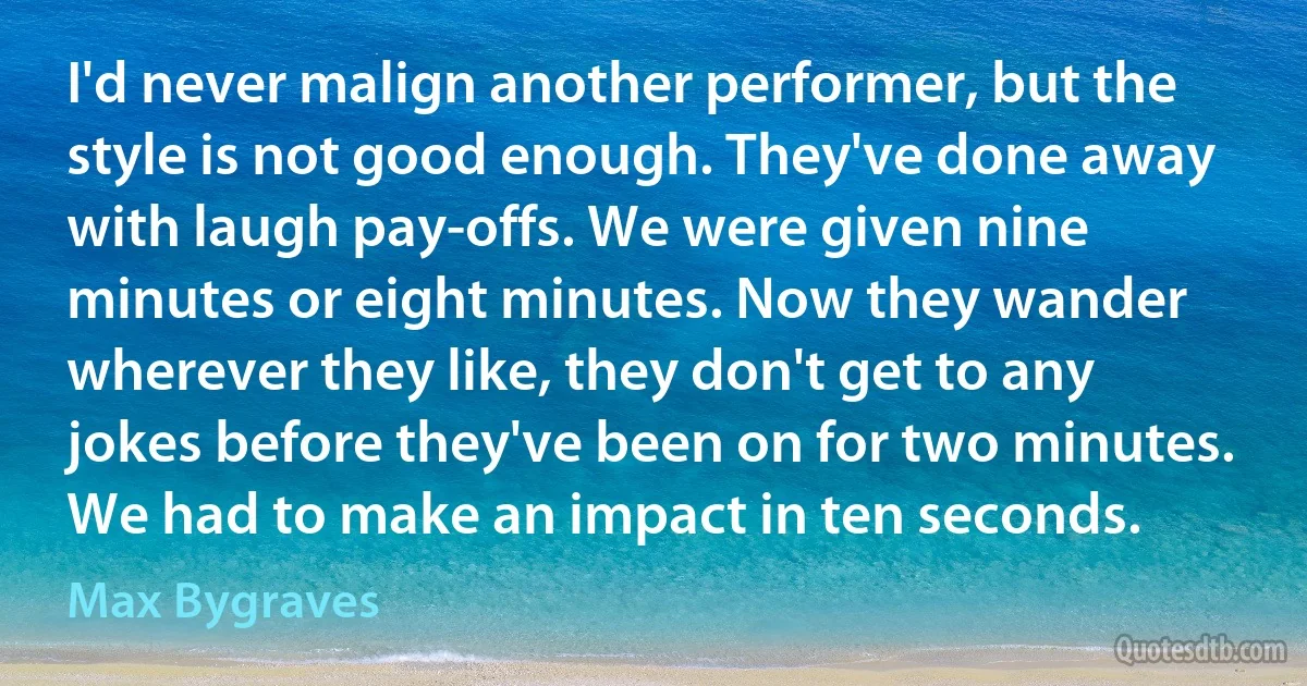 I'd never malign another performer, but the style is not good enough. They've done away with laugh pay-offs. We were given nine minutes or eight minutes. Now they wander wherever they like, they don't get to any jokes before they've been on for two minutes. We had to make an impact in ten seconds. (Max Bygraves)