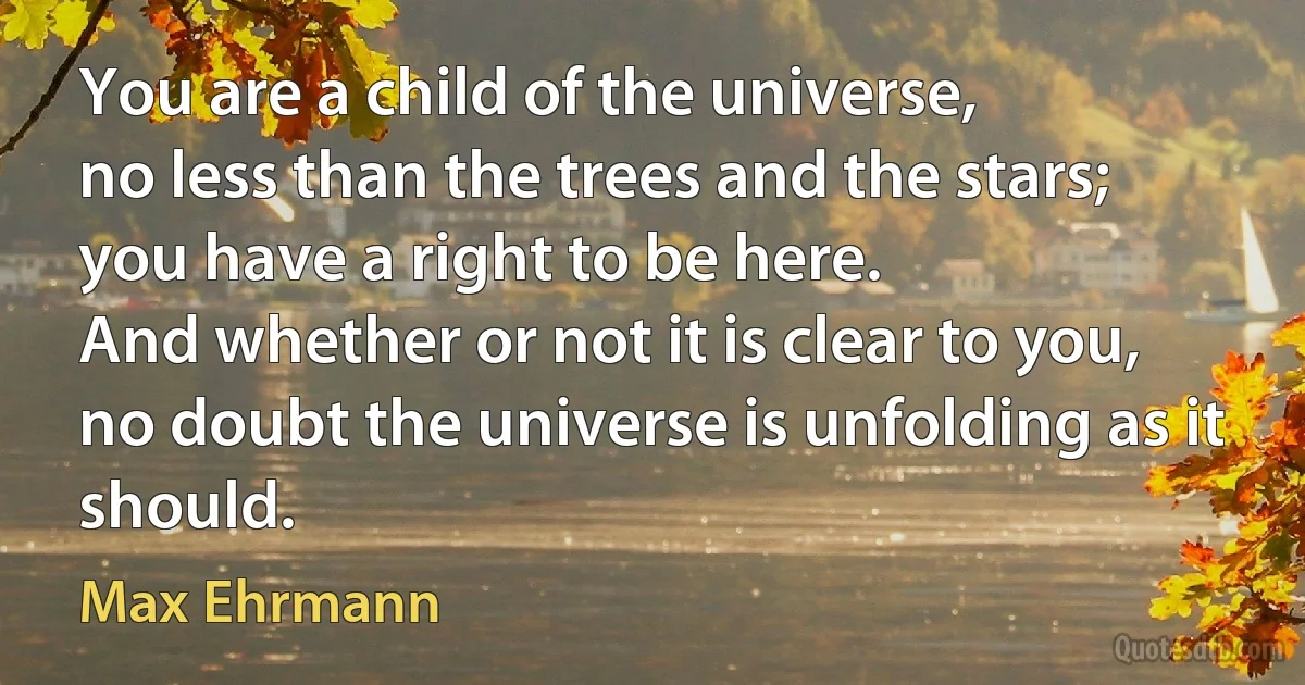 You are a child of the universe,
no less than the trees and the stars;
you have a right to be here.
And whether or not it is clear to you,
no doubt the universe is unfolding as it should. (Max Ehrmann)