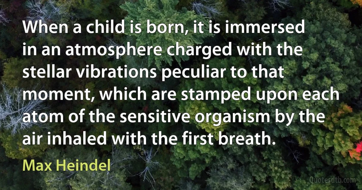 When a child is born, it is immersed in an atmosphere charged with the stellar vibrations peculiar to that moment, which are stamped upon each atom of the sensitive organism by the air inhaled with the first breath. (Max Heindel)