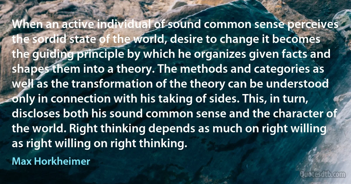 When an active individual of sound common sense perceives the sordid state of the world, desire to change it becomes the guiding principle by which he organizes given facts and shapes them into a theory. The methods and categories as well as the transformation of the theory can be understood only in connection with his taking of sides. This, in turn, discloses both his sound common sense and the character of the world. Right thinking depends as much on right willing as right willing on right thinking. (Max Horkheimer)