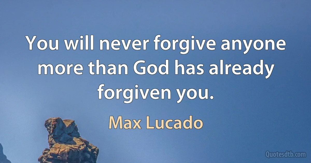 You will never forgive anyone more than God has already forgiven you. (Max Lucado)