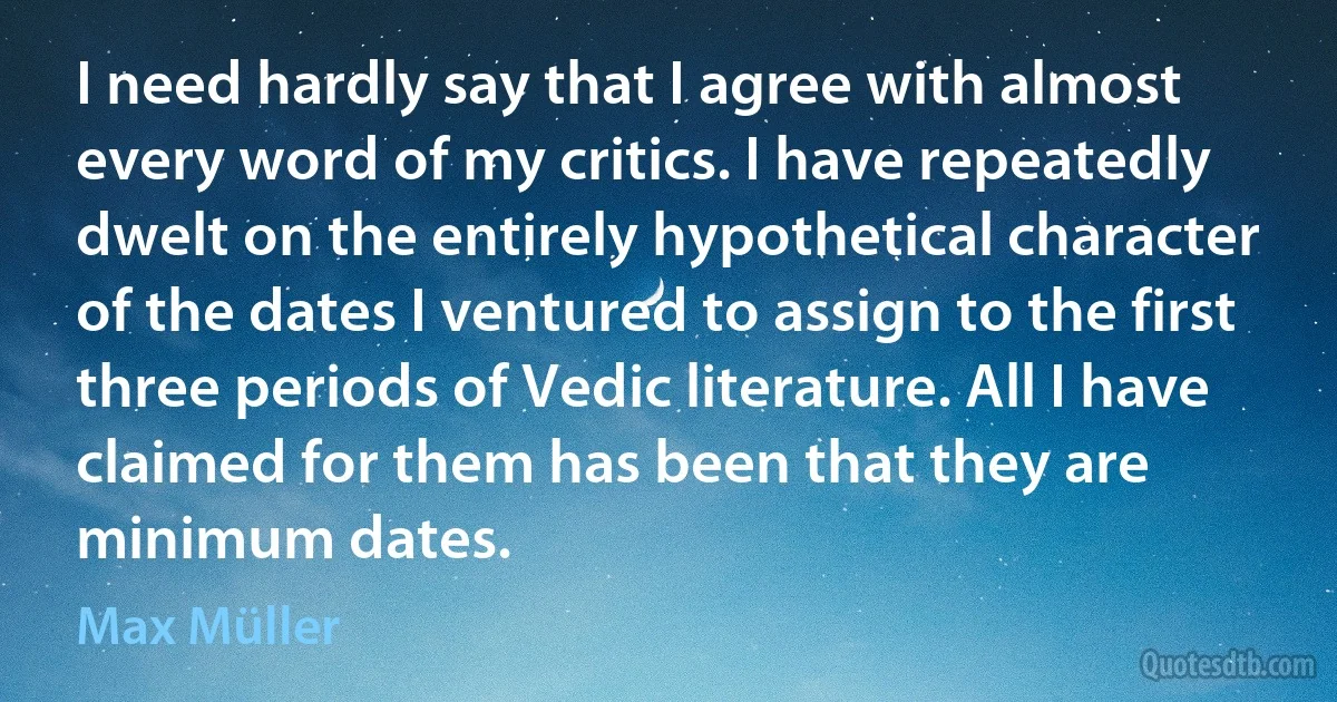 I need hardly say that I agree with almost every word of my critics. I have repeatedly dwelt on the entirely hypothetical character of the dates I ventured to assign to the first three periods of Vedic literature. All I have claimed for them has been that they are minimum dates. (Max Müller)