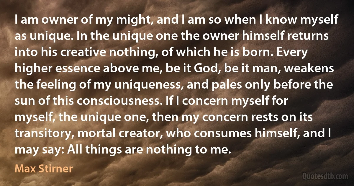 I am owner of my might, and I am so when I know myself as unique. In the unique one the owner himself returns into his creative nothing, of which he is born. Every higher essence above me, be it God, be it man, weakens the feeling of my uniqueness, and pales only before the sun of this consciousness. If I concern myself for myself, the unique one, then my concern rests on its transitory, mortal creator, who consumes himself, and I may say: All things are nothing to me. (Max Stirner)