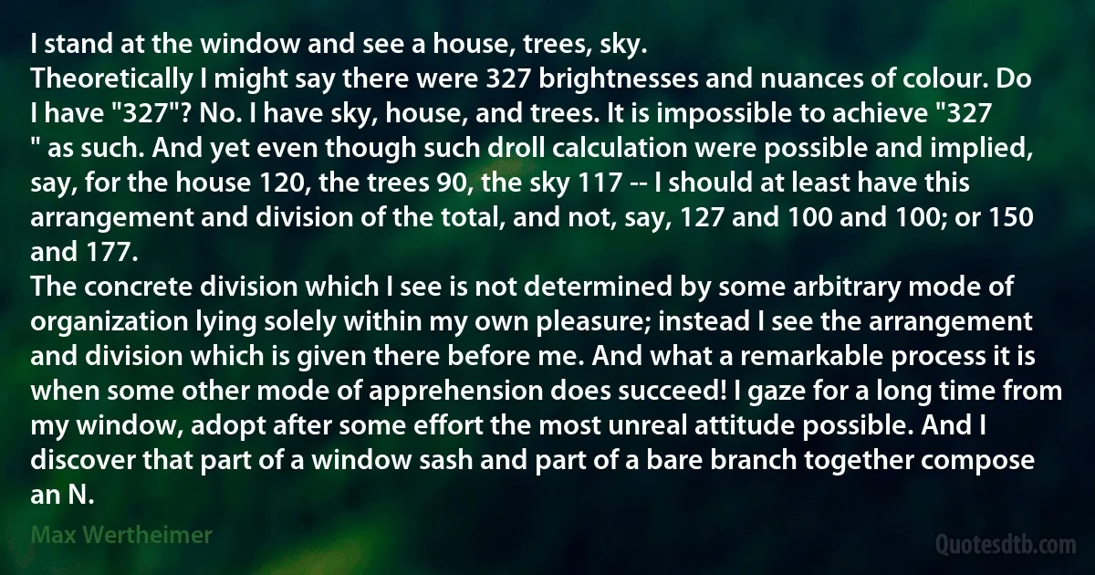 I stand at the window and see a house, trees, sky.
Theoretically I might say there were 327 brightnesses and nuances of colour. Do I have "327"? No. I have sky, house, and trees. It is impossible to achieve "327 " as such. And yet even though such droll calculation were possible and implied, say, for the house 120, the trees 90, the sky 117 -- I should at least have this arrangement and division of the total, and not, say, 127 and 100 and 100; or 150 and 177.
The concrete division which I see is not determined by some arbitrary mode of organization lying solely within my own pleasure; instead I see the arrangement and division which is given there before me. And what a remarkable process it is when some other mode of apprehension does succeed! I gaze for a long time from my window, adopt after some effort the most unreal attitude possible. And I discover that part of a window sash and part of a bare branch together compose an N. (Max Wertheimer)