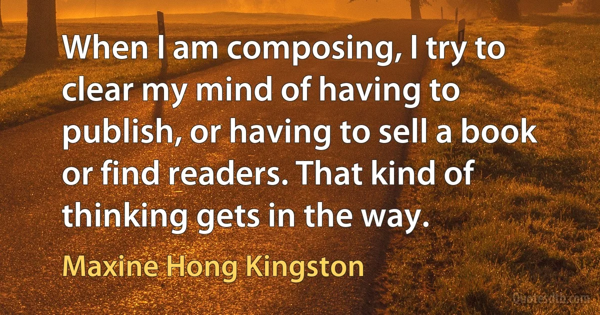 When I am composing, I try to clear my mind of having to publish, or having to sell a book or find readers. That kind of thinking gets in the way. (Maxine Hong Kingston)