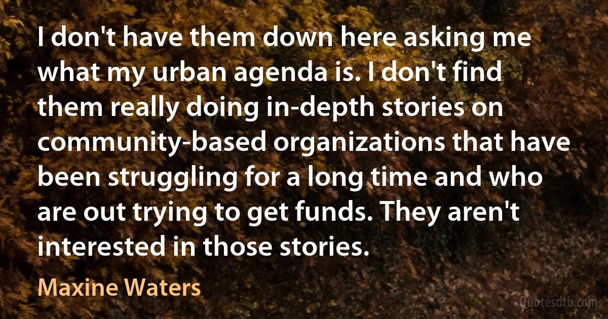 I don't have them down here asking me what my urban agenda is. I don't find them really doing in-depth stories on community-based organizations that have been struggling for a long time and who are out trying to get funds. They aren't interested in those stories. (Maxine Waters)