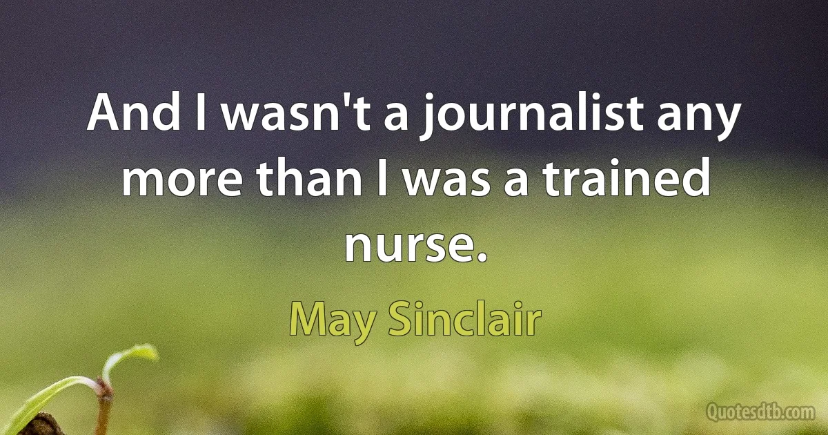 And I wasn't a journalist any more than I was a trained nurse. (May Sinclair)