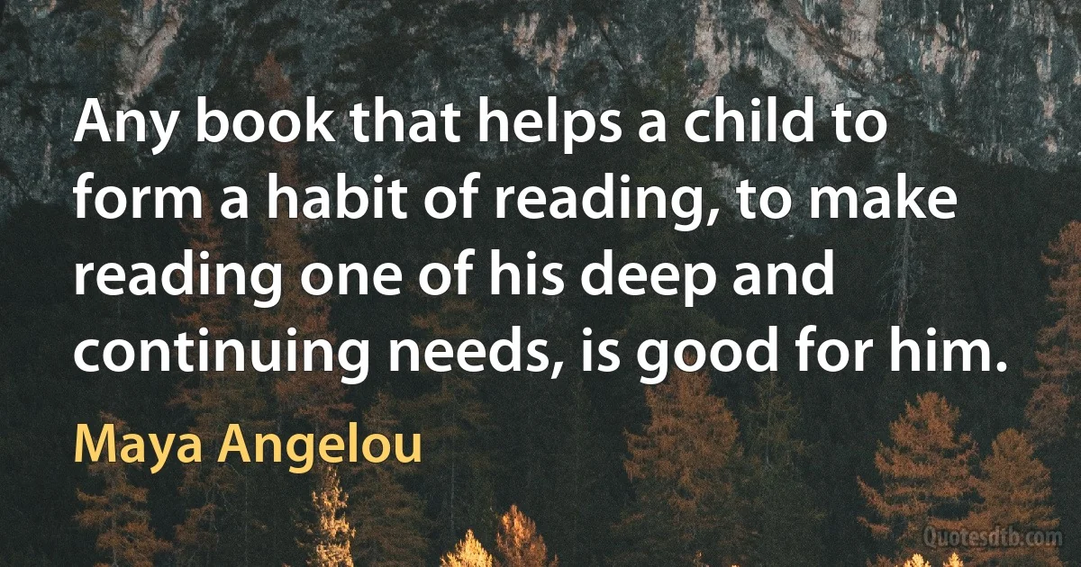 Any book that helps a child to form a habit of reading, to make reading one of his deep and continuing needs, is good for him. (Maya Angelou)