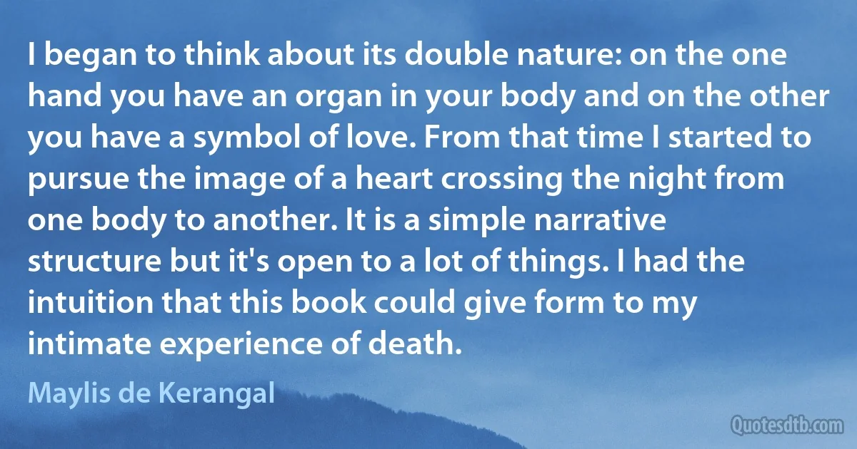 I began to think about its double nature: on the one hand you have an organ in your body and on the other you have a symbol of love. From that time I started to pursue the image of a heart crossing the night from one body to another. It is a simple narrative structure but it's open to a lot of things. I had the intuition that this book could give form to my intimate experience of death. (Maylis de Kerangal)