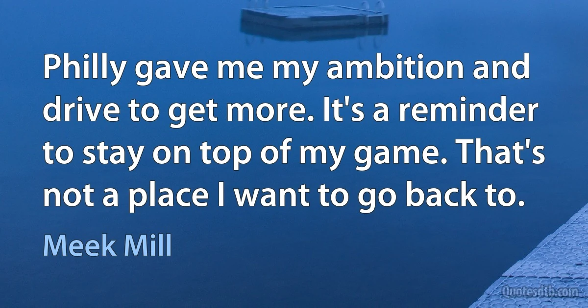 Philly gave me my ambition and drive to get more. It's a reminder to stay on top of my game. That's not a place I want to go back to. (Meek Mill)