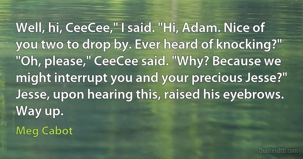 Well, hi, CeeCee," I said. "Hi, Adam. Nice of you two to drop by. Ever heard of knocking?"
"Oh, please," CeeCee said. "Why? Because we might interrupt you and your precious Jesse?"
Jesse, upon hearing this, raised his eyebrows. Way up. (Meg Cabot)