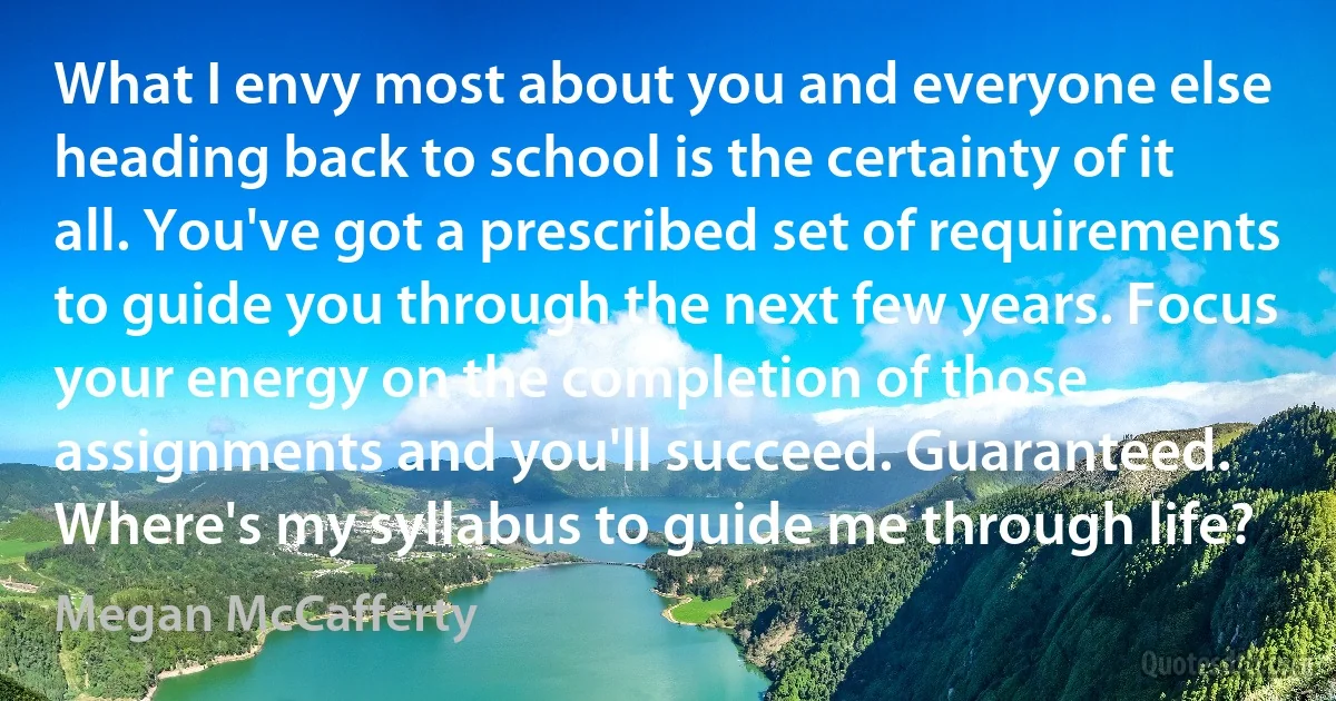 What I envy most about you and everyone else heading back to school is the certainty of it all. You've got a prescribed set of requirements to guide you through the next few years. Focus your energy on the completion of those assignments and you'll succeed. Guaranteed. Where's my syllabus to guide me through life? (Megan McCafferty)