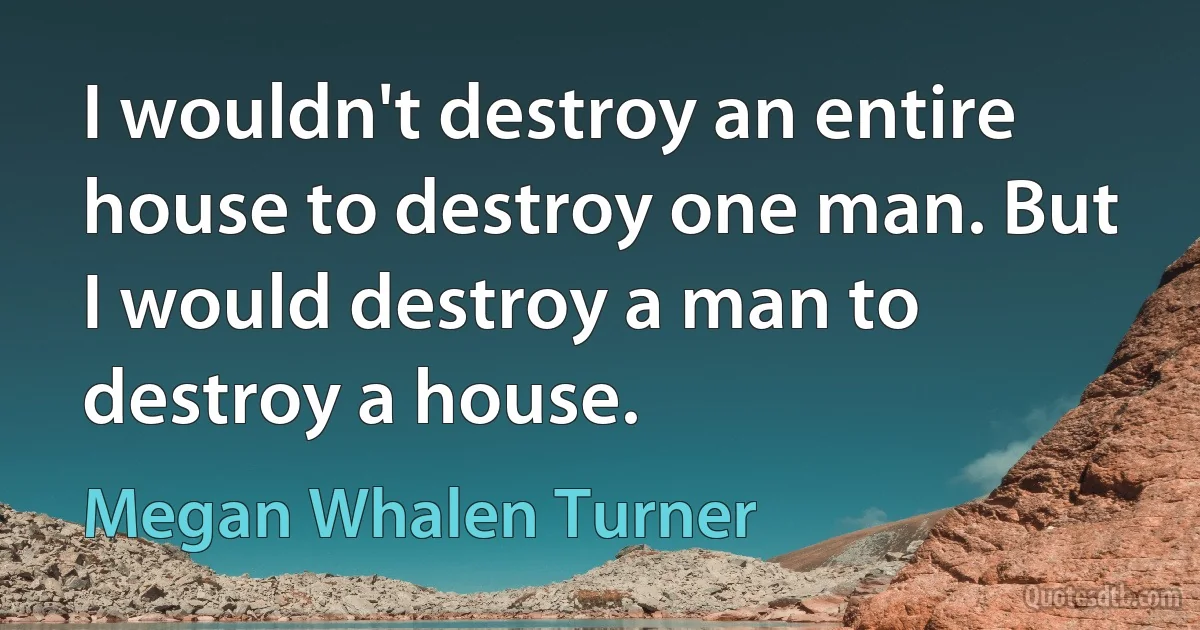 I wouldn't destroy an entire house to destroy one man. But I would destroy a man to destroy a house. (Megan Whalen Turner)