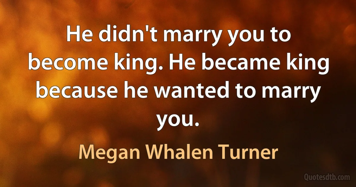 He didn't marry you to become king. He became king because he wanted to marry you. (Megan Whalen Turner)