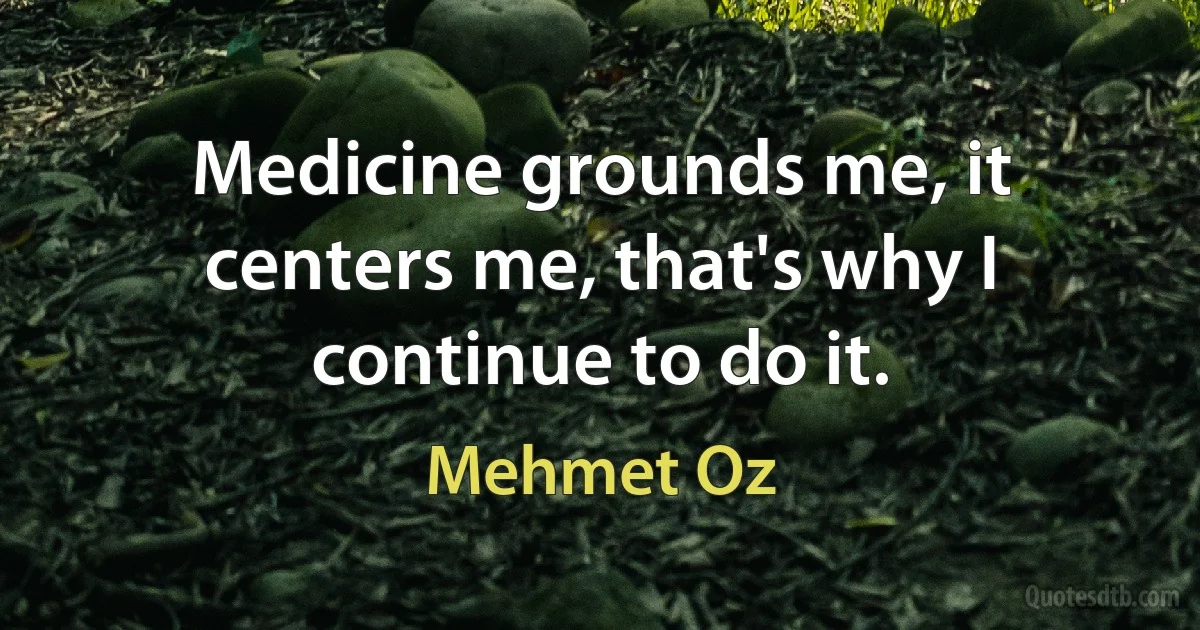 Medicine grounds me, it centers me, that's why I continue to do it. (Mehmet Oz)