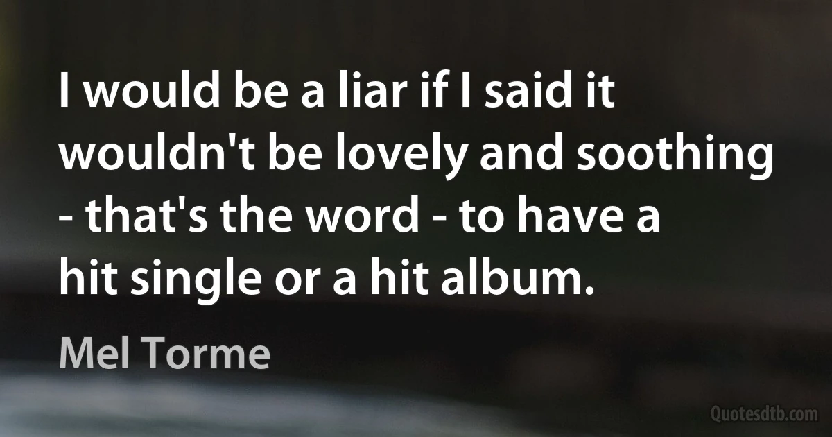 I would be a liar if I said it wouldn't be lovely and soothing - that's the word - to have a hit single or a hit album. (Mel Torme)