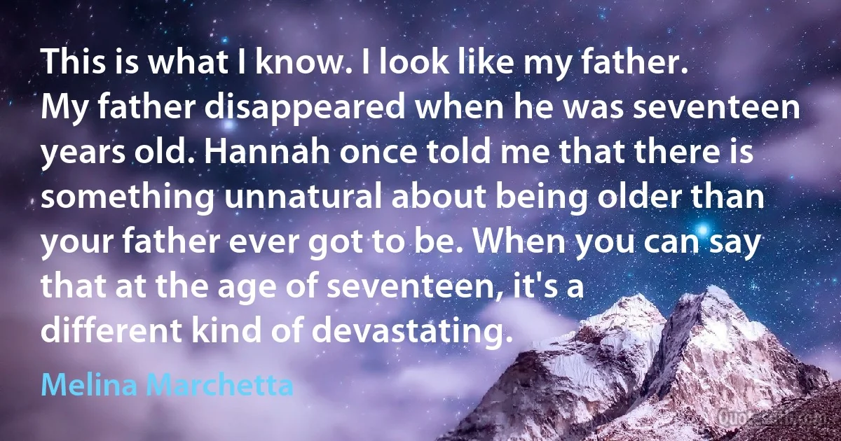 This is what I know. I look like my father. My father disappeared when he was seventeen years old. Hannah once told me that there is something unnatural about being older than your father ever got to be. When you can say that at the age of seventeen, it's a different kind of devastating. (Melina Marchetta)