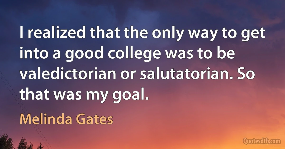 I realized that the only way to get into a good college was to be valedictorian or salutatorian. So that was my goal. (Melinda Gates)