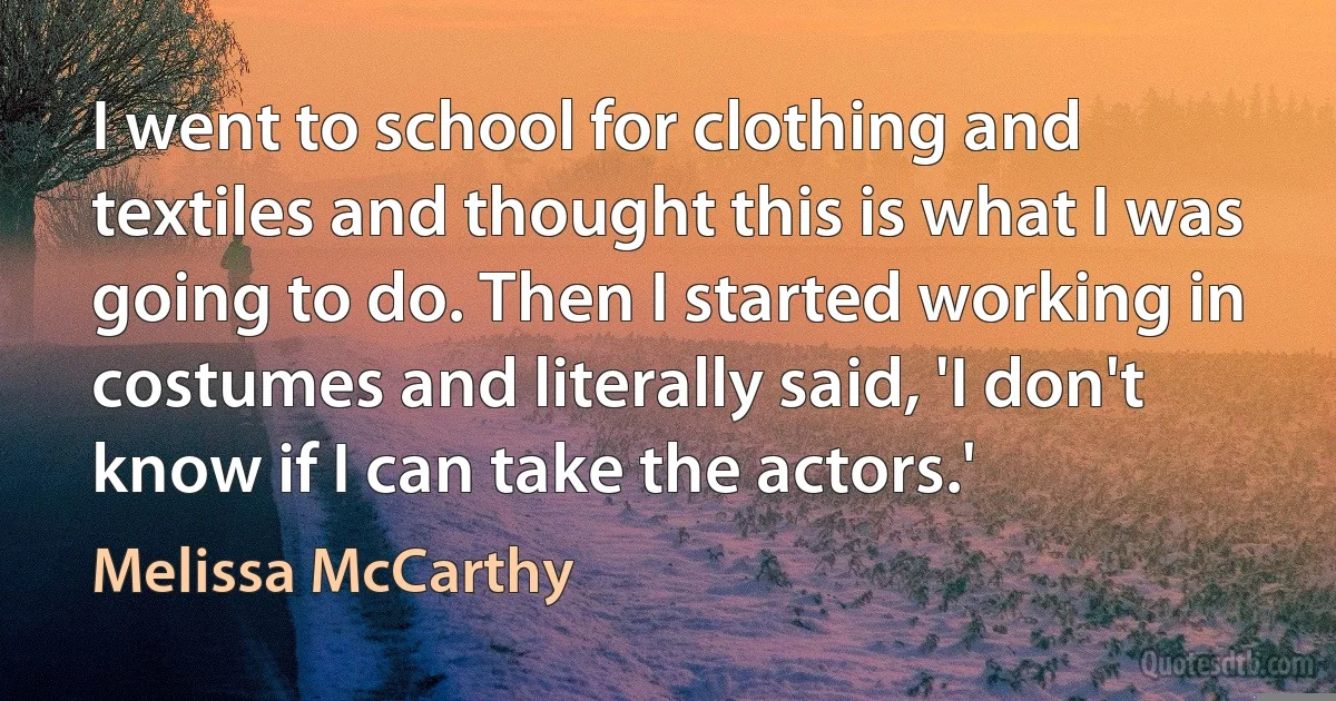 I went to school for clothing and textiles and thought this is what I was going to do. Then I started working in costumes and literally said, 'I don't know if I can take the actors.' (Melissa McCarthy)