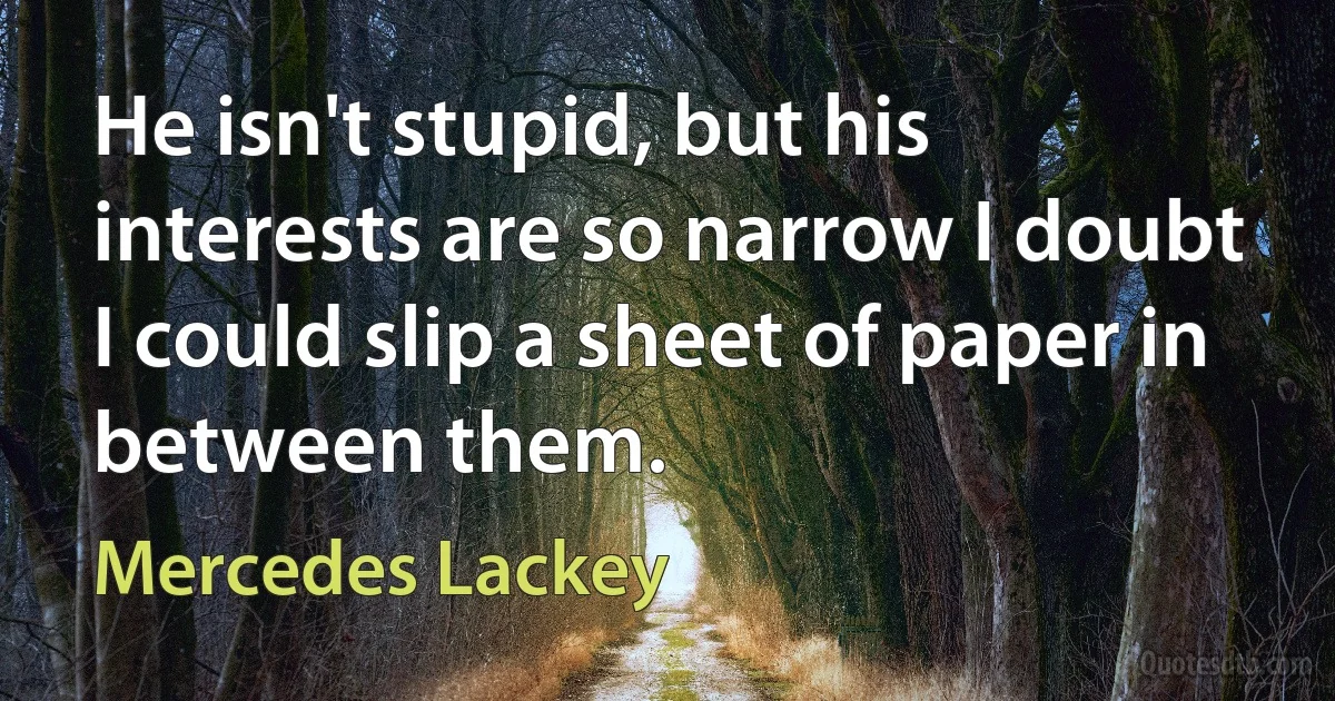 He isn't stupid, but his interests are so narrow I doubt I could slip a sheet of paper in between them. (Mercedes Lackey)