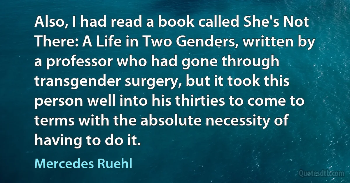 Also, I had read a book called She's Not There: A Life in Two Genders, written by a professor who had gone through transgender surgery, but it took this person well into his thirties to come to terms with the absolute necessity of having to do it. (Mercedes Ruehl)