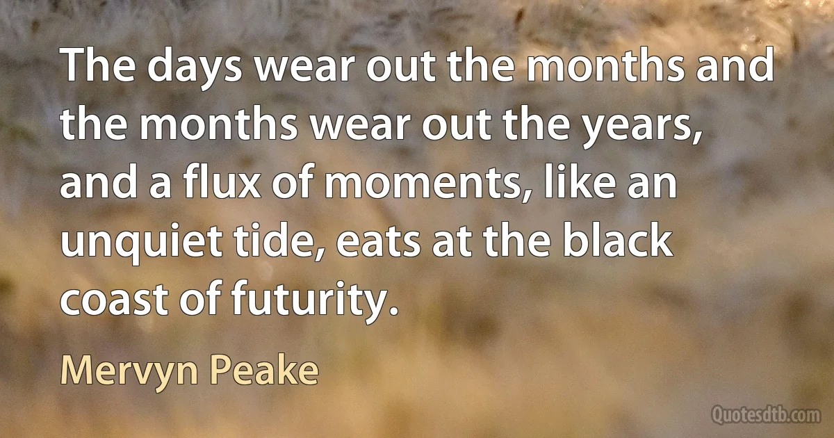 The days wear out the months and the months wear out the years, and a flux of moments, like an unquiet tide, eats at the black coast of futurity. (Mervyn Peake)