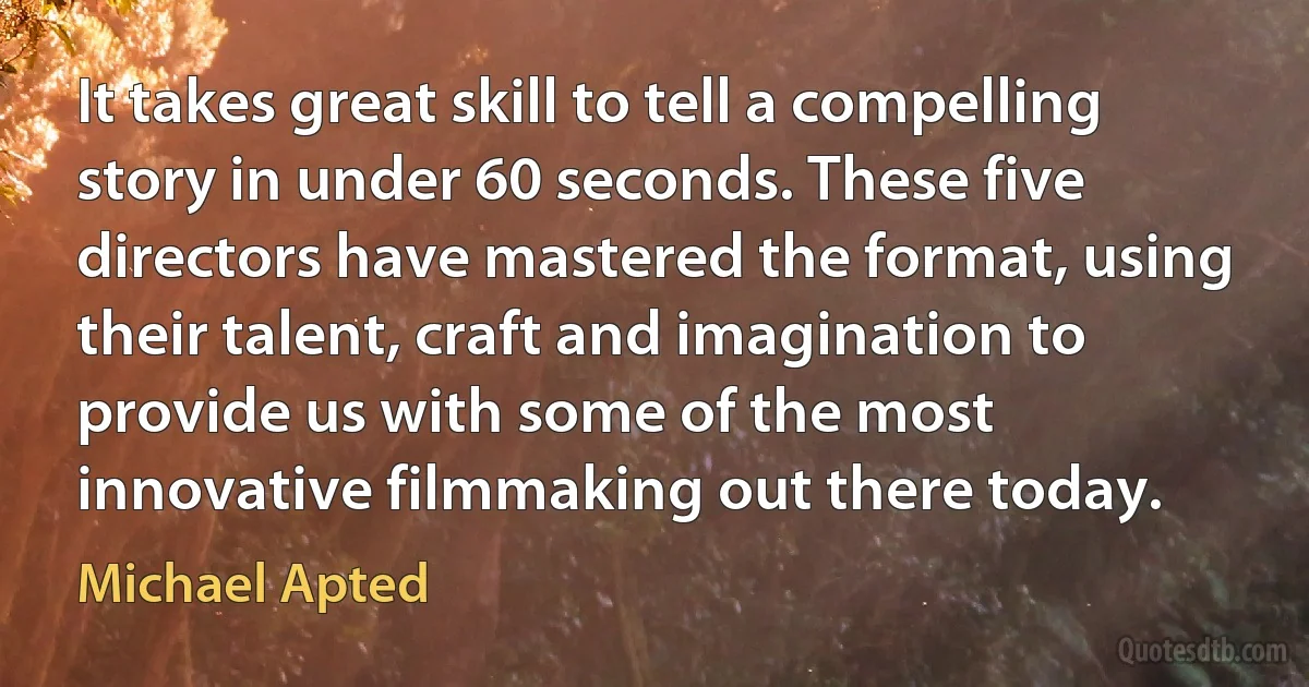 It takes great skill to tell a compelling story in under 60 seconds. These five directors have mastered the format, using their talent, craft and imagination to provide us with some of the most innovative filmmaking out there today. (Michael Apted)