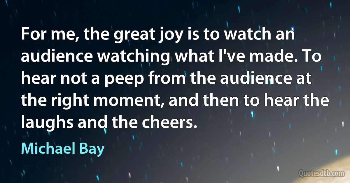 For me, the great joy is to watch an audience watching what I've made. To hear not a peep from the audience at the right moment, and then to hear the laughs and the cheers. (Michael Bay)