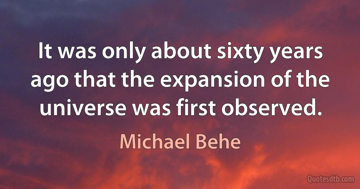 It was only about sixty years ago that the expansion of the universe was first observed. (Michael Behe)