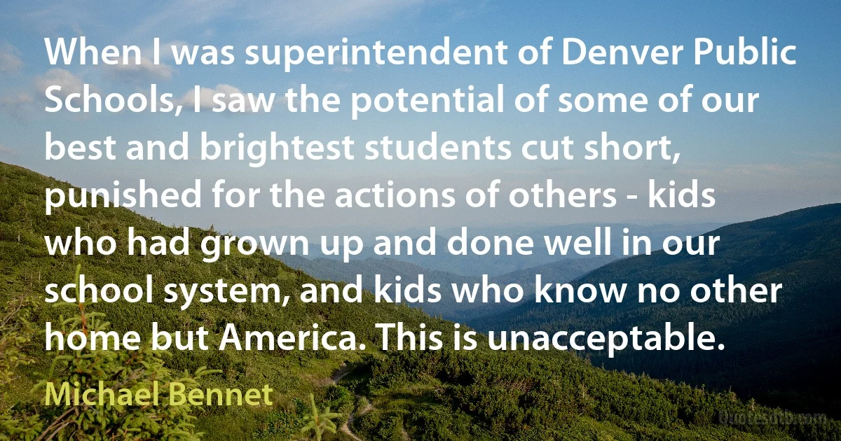 When I was superintendent of Denver Public Schools, I saw the potential of some of our best and brightest students cut short, punished for the actions of others - kids who had grown up and done well in our school system, and kids who know no other home but America. This is unacceptable. (Michael Bennet)