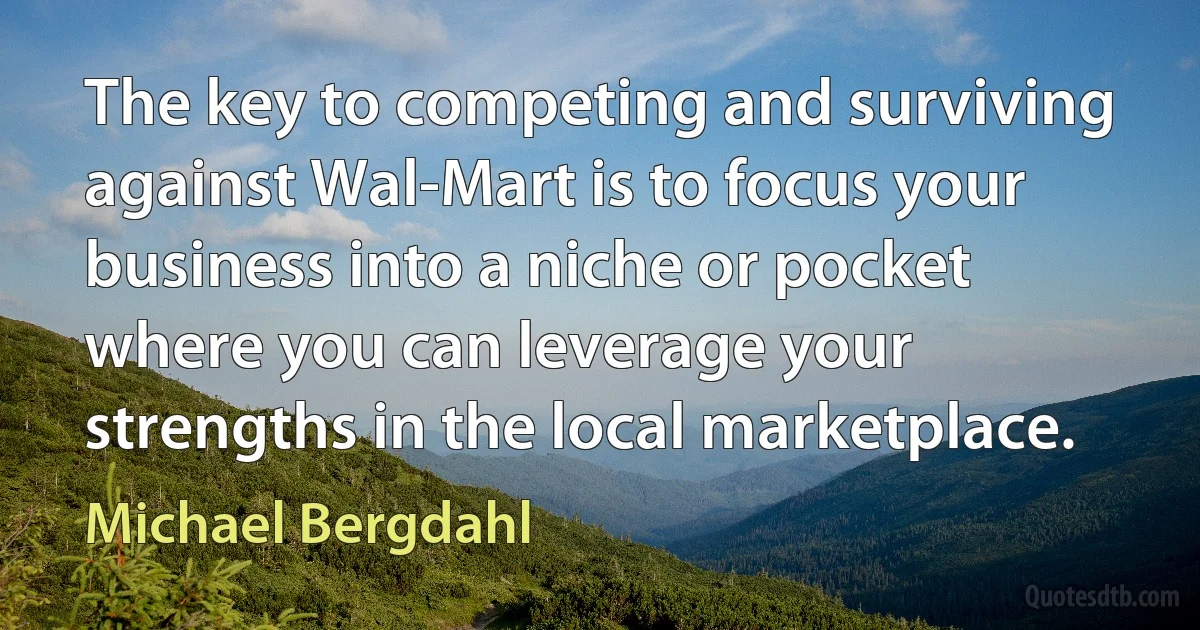 The key to competing and surviving against Wal-Mart is to focus your business into a niche or pocket where you can leverage your strengths in the local marketplace. (Michael Bergdahl)