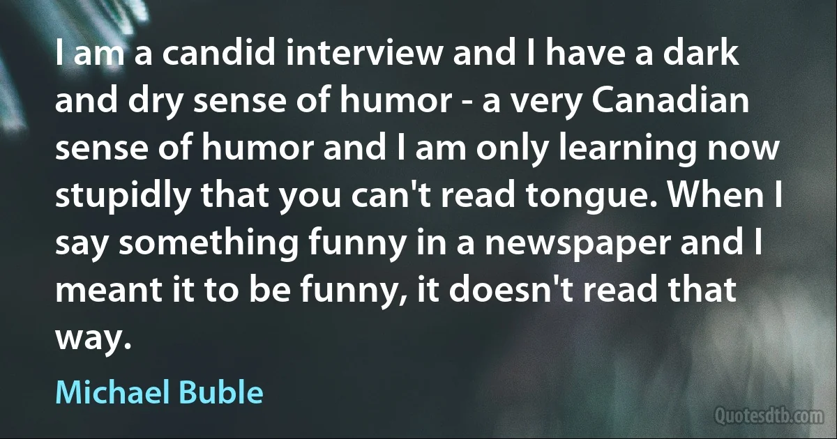 I am a candid interview and I have a dark and dry sense of humor - a very Canadian sense of humor and I am only learning now stupidly that you can't read tongue. When I say something funny in a newspaper and I meant it to be funny, it doesn't read that way. (Michael Buble)