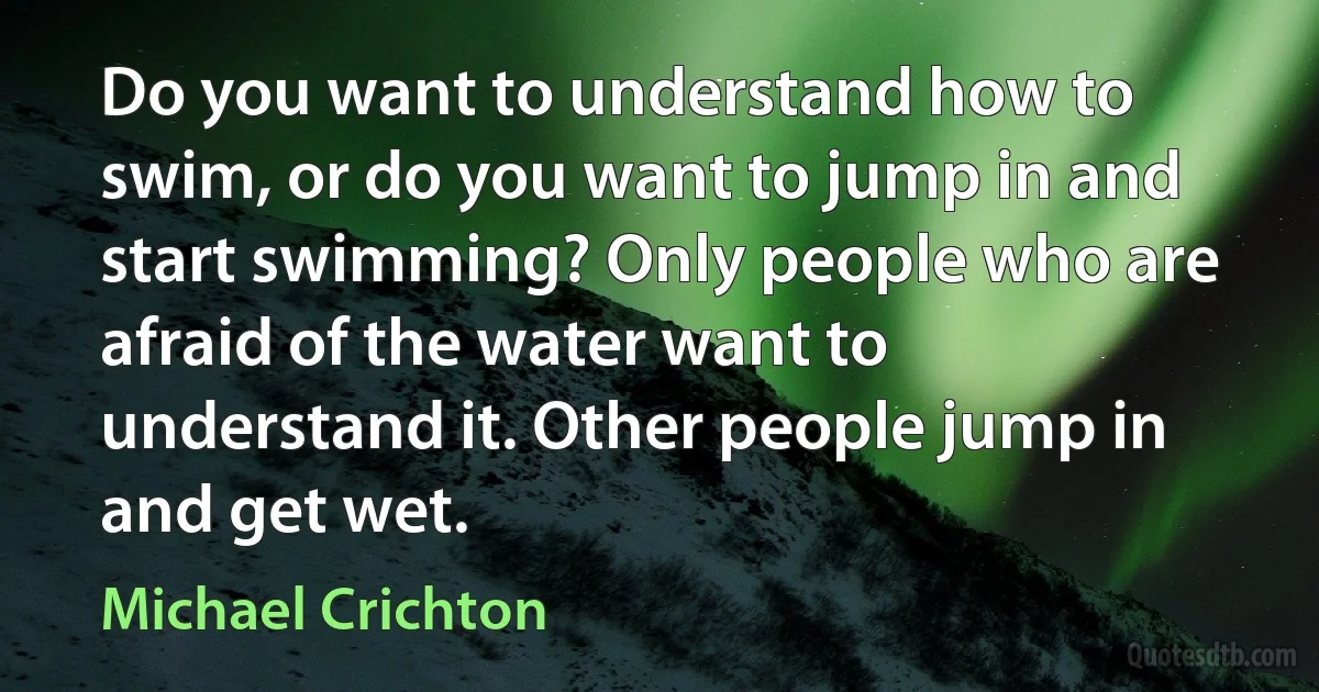 Do you want to understand how to swim, or do you want to jump in and start swimming? Only people who are afraid of the water want to understand it. Other people jump in and get wet. (Michael Crichton)